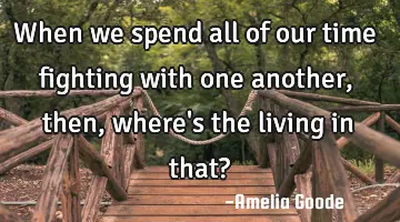 When we spend all of our time fighting with one another, then, where's the living in that?