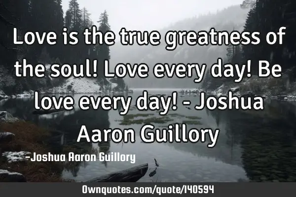 Love is the true greatness of the soul! Love every day! Be love every day! - Joshua Aaron G