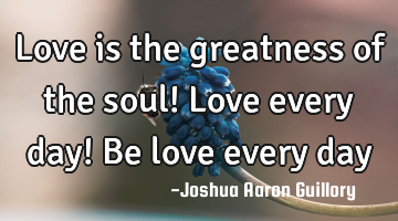 Love is the greatness of the soul! Love every day! Be love every