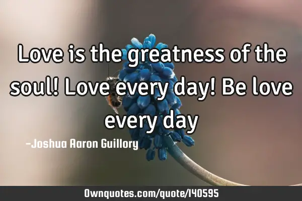 Love is the greatness of the soul! Love every day! Be love every