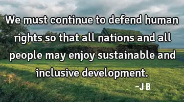 We must continue to defend human rights so that all nations and all people may enjoy sustainable