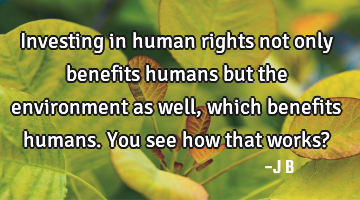 Investing in human rights not only benefits humans but the environment as well, which benefits