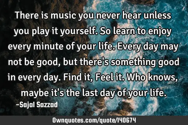 There is music you never hear unless you play it yourself. So learn to enjoy every minute of your