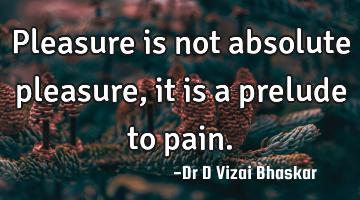 Pleasure is not absolute pleasure, it is a prelude to pain.