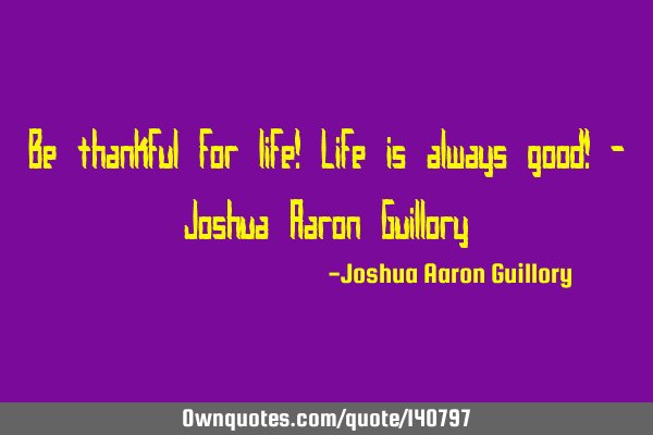 Be thankful for life! Life is always good! - Joshua Aaron G