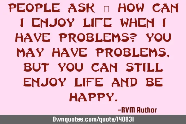People ask – how can I enjoy life when I have problems? You may have problems, but you can still