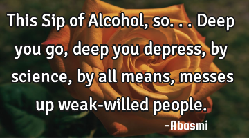 This Sip of Alcohol,so...deep you go,deep you depress,by science, by all means,messes up weak-