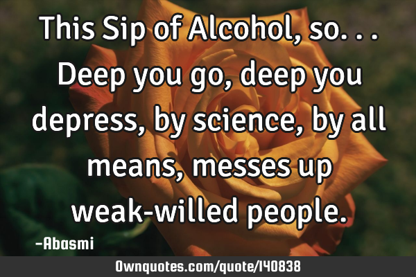 This Sip of Alcohol,so...deep you go,deep you depress,by science, by all means,messes up weak-