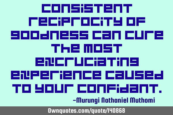 Consistent reciprocity of goodness can cure the most excruciating experience caused to your
