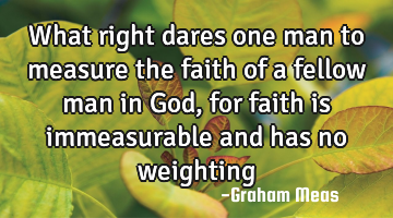 What right dares one man to measure the faith of a fellow man in God, for faith is immeasurable and