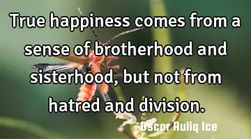 True happiness comes from a sense of brotherhood and sisterhood, but not from hatred and division.