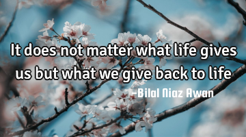 It does not matter what life gives us but what we give back to life