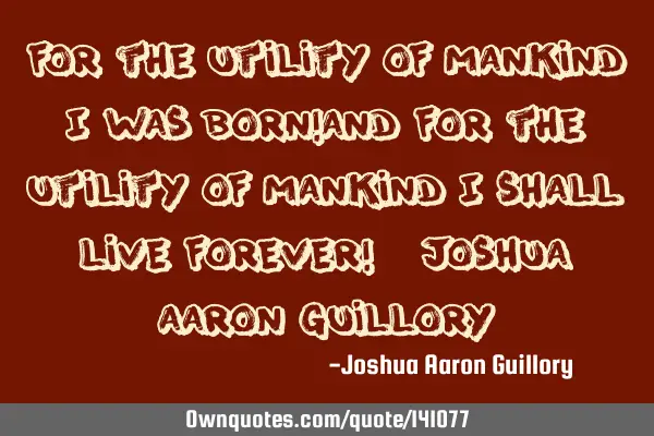 For the utility of mankind I was born! And for the utility of mankind I shall live forever! - J