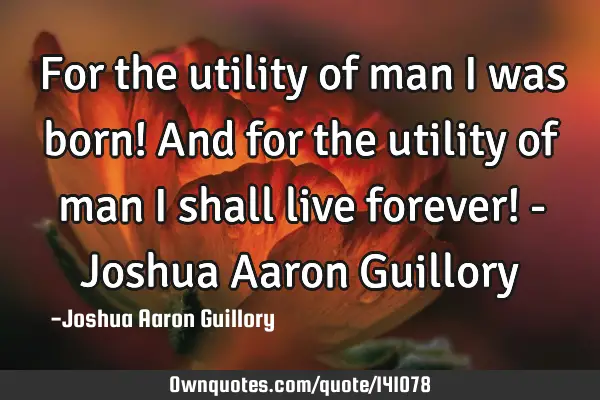 For the utility of man I was born! And for the utility of man I shall live forever! - Joshua Aaron G