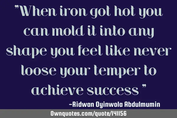 "When iron got hot you can mold it into any shape you feel like never loose your temper to achieve