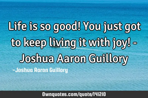 Life is so good! You just got to keep living it with joy! - Joshua Aaron G