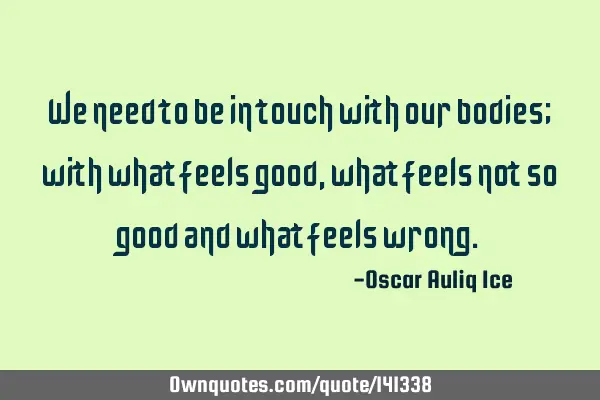 We need to be in touch with our bodies; with what feels good, what feels not so good and what feels