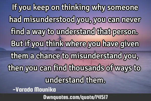 If you keep on thinking why someone had misunderstood you,you can never find a way to understand