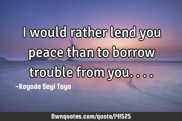 I would rather lend you peace than to borrow trouble from