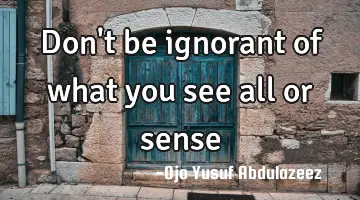 Don't be ignorant of what you see all or sense