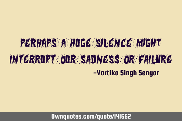 Perhaps a huge silence might interrupt our sadness or