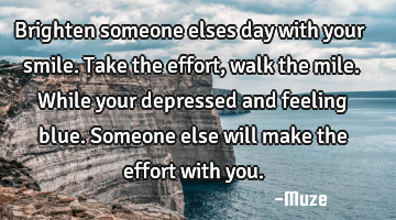 Brighten someone elses day with your smile. Take the effort, walk the mile. While your depressed