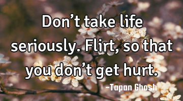 Don’t take life seriously. Flirt, so that you don’t get hurt.