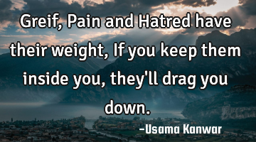 Greif, Pain and Hatred have their weight, If you keep them inside you, they