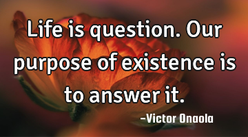 Life is question. Our purpose of existence is to answer it.