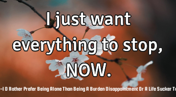 I just want everything to stop, NOW.