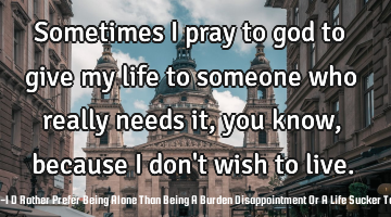 Sometimes I pray to god to give my life to someone who really needs it, you know, because I don