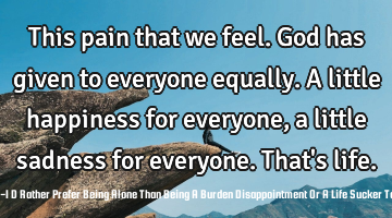 This pain that we feel. God has given to everyone equally. A little happiness for everyone, a