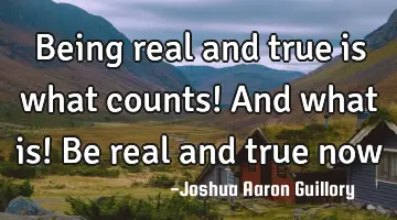Being real and true is what counts! And what is! Be real and true now