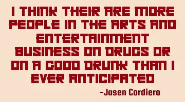 I THINK THEIR ARE MORE PEOPLE IN THE ARTS AND ENTERTAINMENT BUSINESS ON DRUGS OR ON A GOOD DRUNK THA