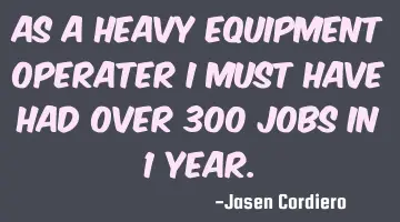 AS A HEAVY EQUIPMENT OPERATER I MUST HAVE HAD OVER 300 JOBS IN 1 YEAR.