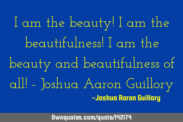 I am the beauty! I am the beautifulness! I am the beauty and beautifulness of all! - Joshua Aaron G