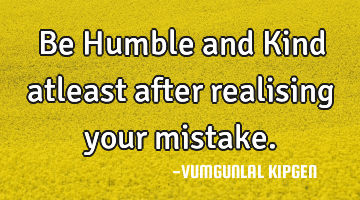 Be Humble and Kind atleast after realising your mistake.