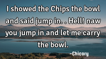 I showed the Chips the bowl and said jump in.. Hell! naw you jump in and let me carry the bowl.