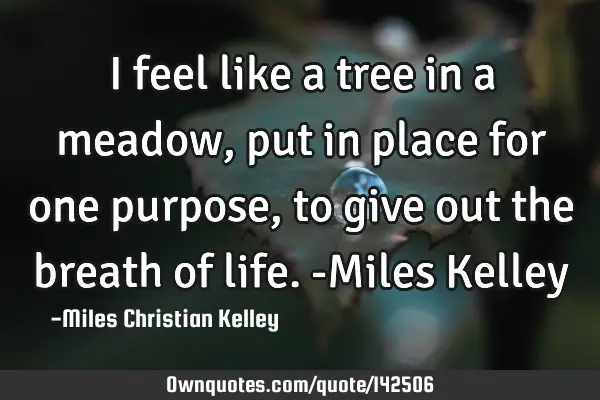 I feel like a tree in a meadow, put in place for one purpose, to give out the breath of life. -M