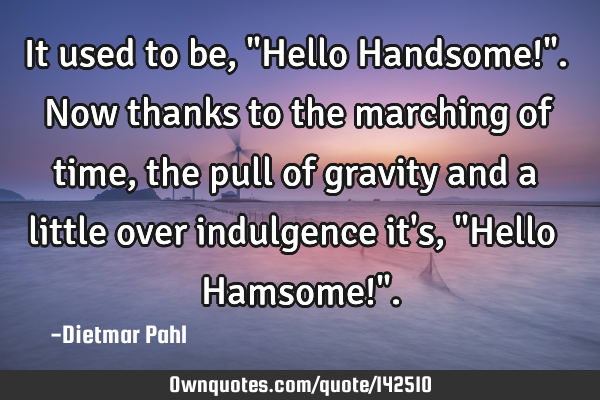 It used to be, "Hello Handsome!". Now thanks to the marching of time, the pull of gravity and a