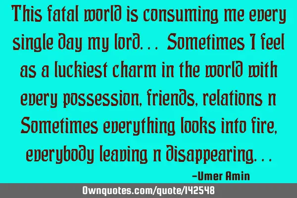 This fatal world is consuming me every single day my lord... Sometimes I feel as a luckiest charm