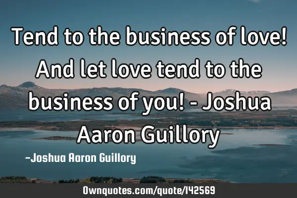 Tend to the business of love! And let love tend to the business of you! - Joshua Aaron G