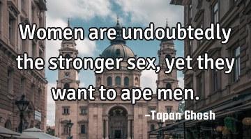 Women are undoubtedly the stronger sex, yet they want to ape men.