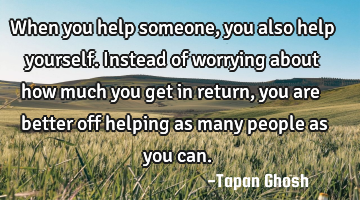 When you help someone, you also help yourself. Instead of worrying about how much you get in return,