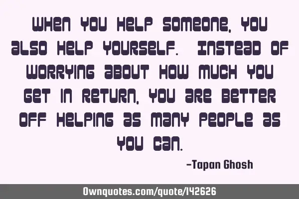 When you help someone, you also help yourself. Instead of worrying about how much you get in return,