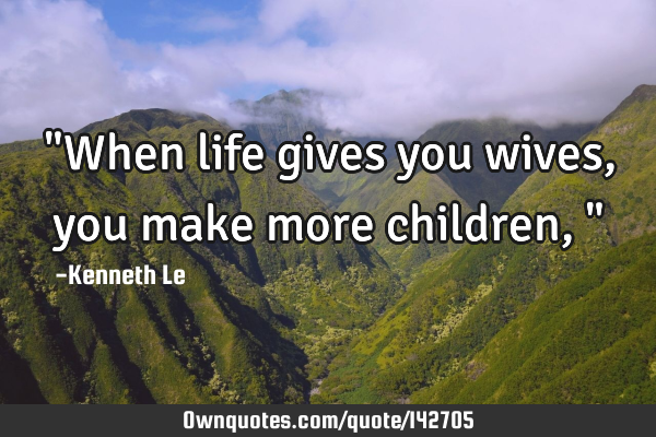 "When life gives you wives, you make more children,"