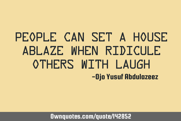 People can set a house ablaze when ridicule others with