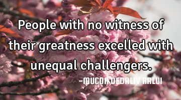 People with no witness of their greatness excelled with unequal challengers.