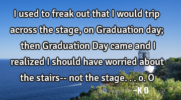 I used to freak out that I would trip across the stage, on Graduation day; then Graduation Day came