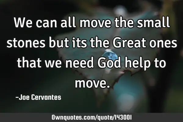 We can all move the small stones but its the Great ones that we need God help to